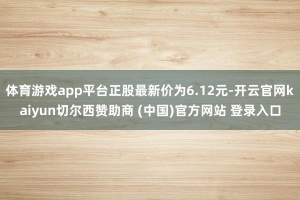 体育游戏app平台正股最新价为6.12元-开云官网kaiyun切尔西赞助商 (中国)官方网站 登录入口