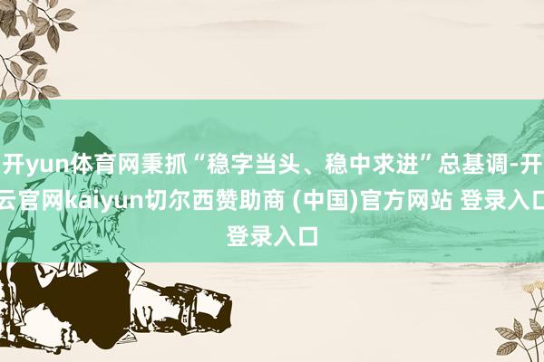 开yun体育网秉抓“稳字当头、稳中求进”总基调-开云官网kaiyun切尔西赞助商 (中国)官方网站 登录入口